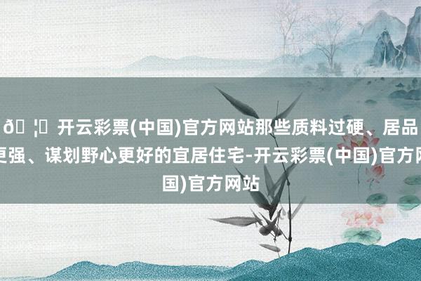 🦄开云彩票(中国)官方网站那些质料过硬、居品力更强、谋划野心更好的宜居住宅-开云彩票(中国)官方网站