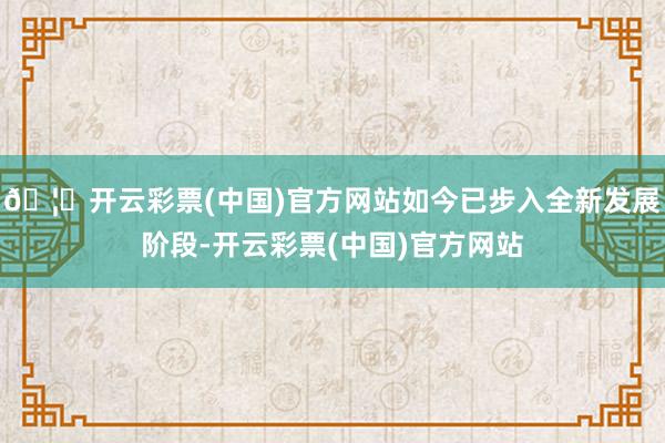 🦄开云彩票(中国)官方网站如今已步入全新发展阶段-开云彩票(中国)官方网站
