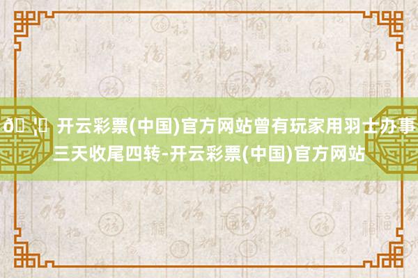 🦄开云彩票(中国)官方网站曾有玩家用羽士办事三天收尾四转-开云彩票(中国)官方网站