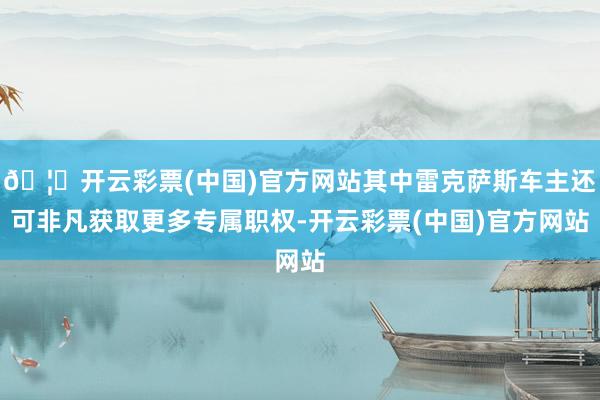 🦄开云彩票(中国)官方网站其中雷克萨斯车主还可非凡获取更多专属职权-开云彩票(中国)官方网站