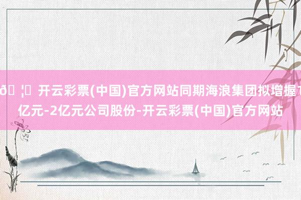 🦄开云彩票(中国)官方网站同期海浪集团拟增握1亿元-2亿元公司股份-开云彩票(中国)官方网站