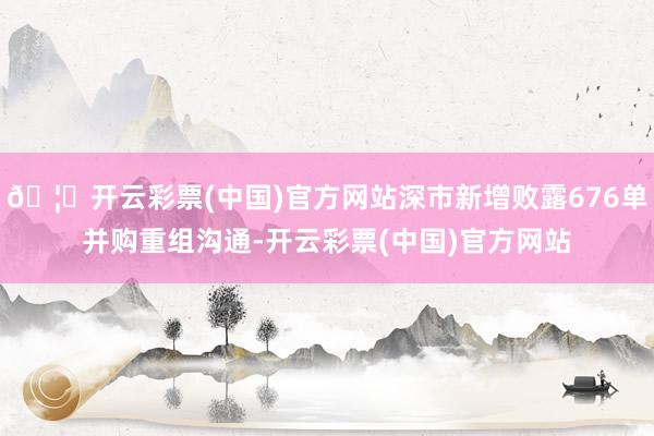 🦄开云彩票(中国)官方网站深市新增败露676单并购重组沟通-开云彩票(中国)官方网站