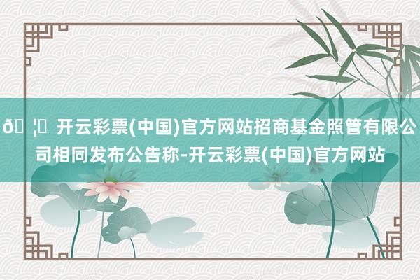 🦄开云彩票(中国)官方网站招商基金照管有限公司相同发布公告称-开云彩票(中国)官方网站