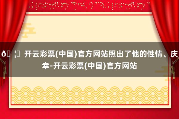 🦄开云彩票(中国)官方网站照出了他的性情、庆幸-开云彩票(中国)官方网站