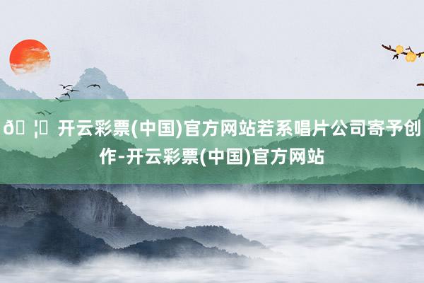 🦄开云彩票(中国)官方网站若系唱片公司寄予创作-开云彩票(中国)官方网站