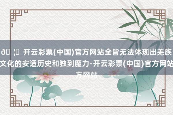 🦄开云彩票(中国)官方网站全皆无法体现出羌族文化的安适历史和独到魔力-开云彩票(中国)官方网站