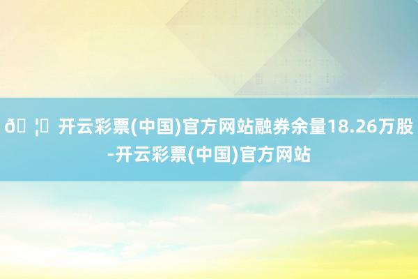 🦄开云彩票(中国)官方网站融券余量18.26万股-开云彩票(中国)官方网站