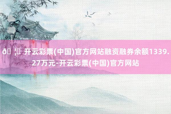 🦄开云彩票(中国)官方网站融资融券余额1339.27万元-开云彩票(中国)官方网站