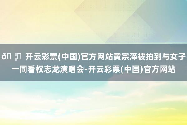 🦄开云彩票(中国)官方网站黄宗泽被拍到与女子一同看权志龙演唱会-开云彩票(中国)官方网站