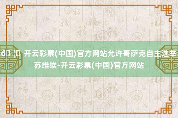 🦄开云彩票(中国)官方网站允许哥萨克自主选举苏维埃-开云彩票(中国)官方网站