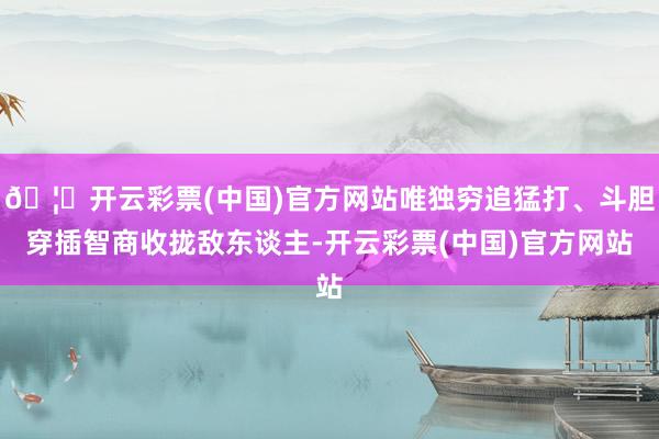 🦄开云彩票(中国)官方网站唯独穷追猛打、斗胆穿插智商收拢敌东谈主-开云彩票(中国)官方网站