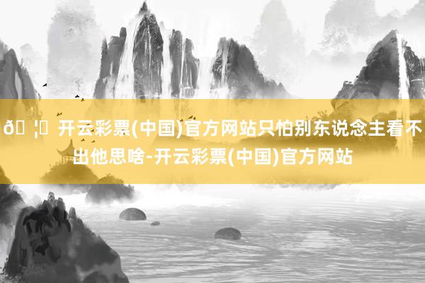 🦄开云彩票(中国)官方网站只怕别东说念主看不出他思啥-开云彩票(中国)官方网站