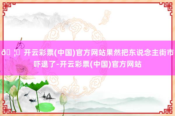 🦄开云彩票(中国)官方网站果然把东说念主街市吓退了-开云彩票(中国)官方网站