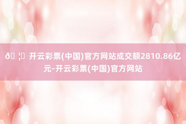 🦄开云彩票(中国)官方网站成交额2810.86亿元-开云彩票(中国)官方网站