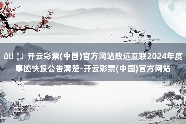 🦄开云彩票(中国)官方网站致远互联2024年度事迹快报公告清楚-开云彩票(中国)官方网站