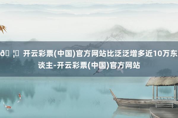 🦄开云彩票(中国)官方网站比泛泛增多近10万东谈主-开云彩票(中国)官方网站
