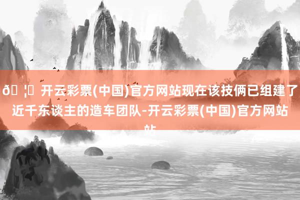 🦄开云彩票(中国)官方网站现在该技俩已组建了近千东谈主的造车团队-开云彩票(中国)官方网站