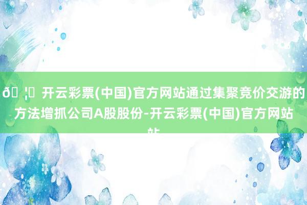 🦄开云彩票(中国)官方网站通过集聚竞价交游的方法增抓公司A股股份-开云彩票(中国)官方网站