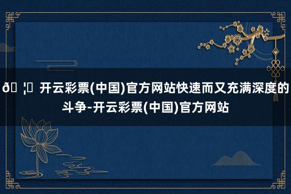 🦄开云彩票(中国)官方网站快速而又充满深度的斗争-开云彩票(中国)官方网站