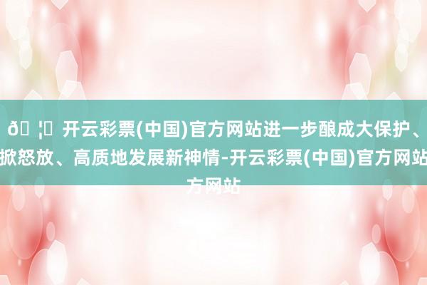 🦄开云彩票(中国)官方网站进一步酿成大保护、掀怒放、高质地发展新神情-开云彩票(中国)官方网站