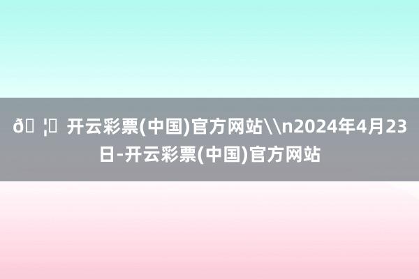 🦄开云彩票(中国)官方网站\n2024年4月23日-开云彩票(中国)官方网站