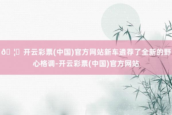 🦄开云彩票(中国)官方网站新车遴荐了全新的野心格调-开云彩票(中国)官方网站