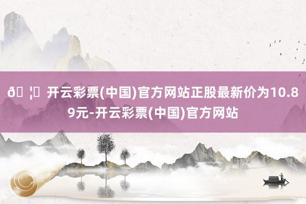 🦄开云彩票(中国)官方网站正股最新价为10.89元-开云彩票(中国)官方网站