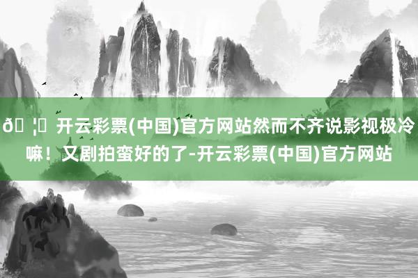 🦄开云彩票(中国)官方网站然而不齐说影视极冷嘛！又剧拍蛮好的了-开云彩票(中国)官方网站