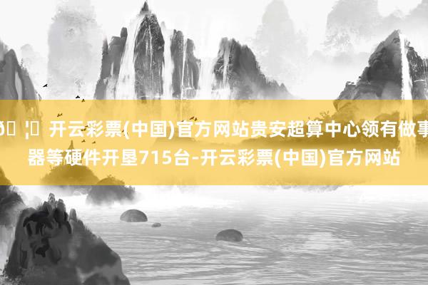 🦄开云彩票(中国)官方网站贵安超算中心领有做事器等硬件开垦715台-开云彩票(中国)官方网站