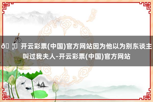 🦄开云彩票(中国)官方网站因为他以为别东谈主叫过我夫人-开云彩票(中国)官方网站