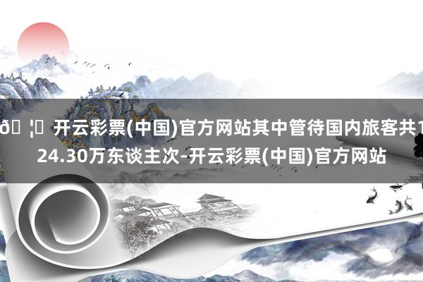 🦄开云彩票(中国)官方网站其中管待国内旅客共124.30万东谈主次-开云彩票(中国)官方网站