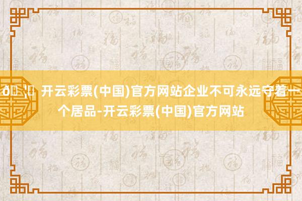🦄开云彩票(中国)官方网站企业不可永远守着一个居品-开云彩票(中国)官方网站