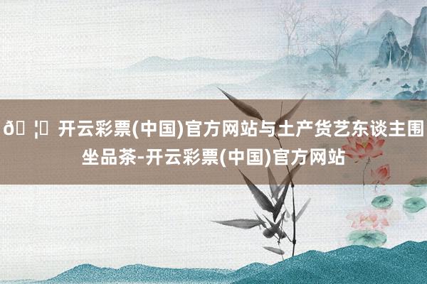 🦄开云彩票(中国)官方网站与土产货艺东谈主围坐品茶-开云彩票(中国)官方网站