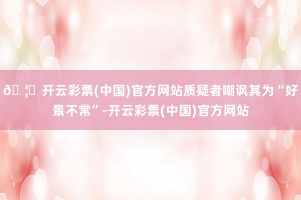 🦄开云彩票(中国)官方网站质疑者嘲讽其为“好景不常”-开云彩票(中国)官方网站