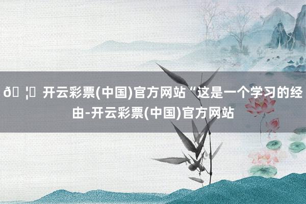 🦄开云彩票(中国)官方网站“这是一个学习的经由-开云彩票(中国)官方网站