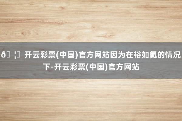 🦄开云彩票(中国)官方网站因为在裕如氪的情况下-开云彩票(中国)官方网站