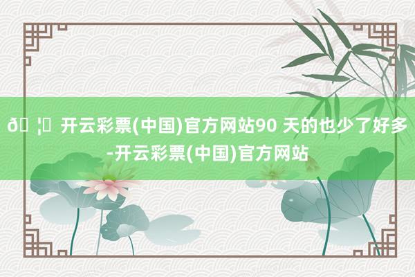 🦄开云彩票(中国)官方网站90 天的也少了好多-开云彩票(中国)官方网站