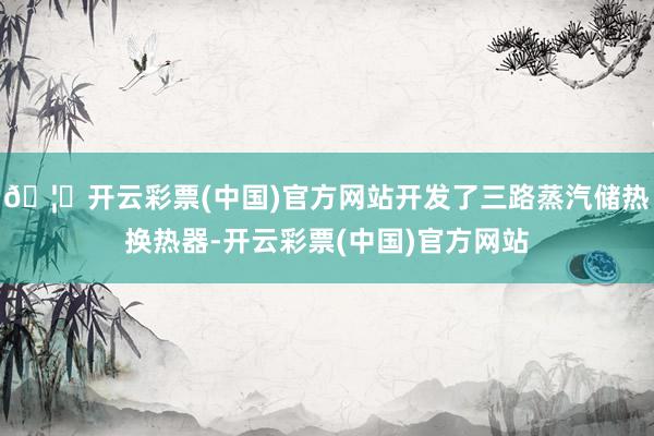 🦄开云彩票(中国)官方网站开发了三路蒸汽储热换热器-开云彩票(中国)官方网站