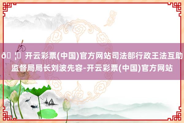 🦄开云彩票(中国)官方网站司法部行政王法互助监督局局长刘波先容-开云彩票(中国)官方网站