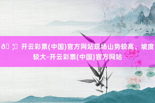 🦄开云彩票(中国)官方网站现场山势较高、坡度较大-开云彩票(中国)官方网站