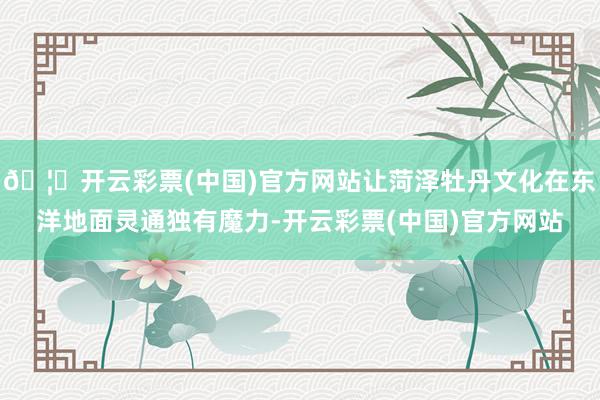 🦄开云彩票(中国)官方网站让菏泽牡丹文化在东洋地面灵通独有魔力-开云彩票(中国)官方网站
