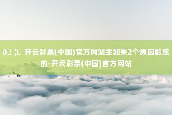 🦄开云彩票(中国)官方网站主如果2个原因酿成的-开云彩票(中国)官方网站