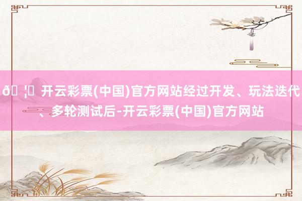 🦄开云彩票(中国)官方网站经过开发、玩法迭代、多轮测试后-开云彩票(中国)官方网站