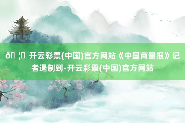 🦄开云彩票(中国)官方网站　　《中国商量报》记者遏制到-开云彩票(中国)官方网站