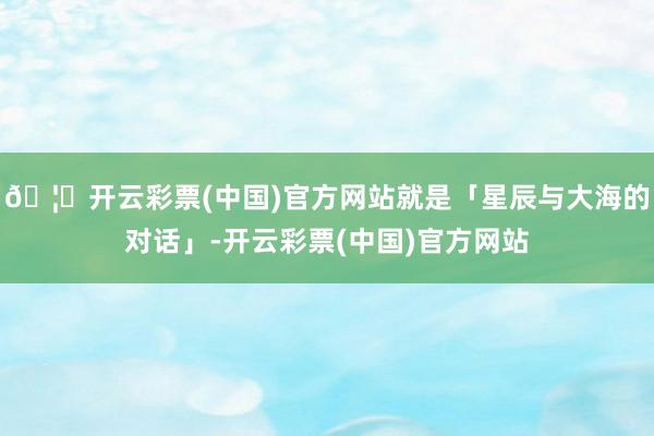 🦄开云彩票(中国)官方网站就是「星辰与大海的对话」-开云彩票(中国)官方网站