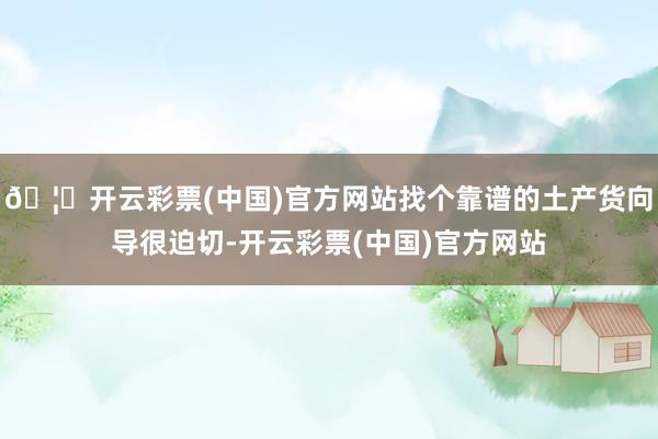 🦄开云彩票(中国)官方网站找个靠谱的土产货向导很迫切-开云彩票(中国)官方网站