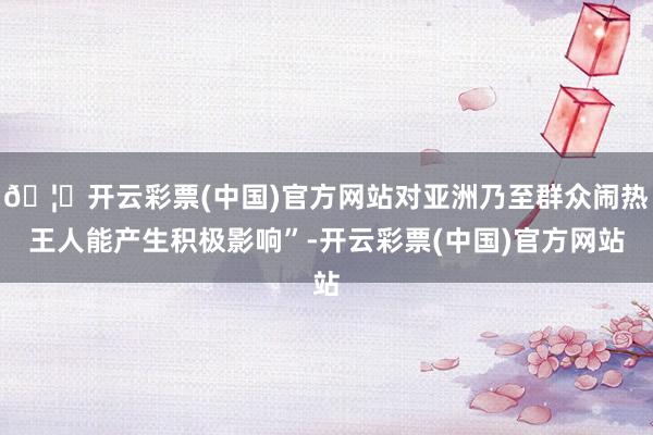 🦄开云彩票(中国)官方网站对亚洲乃至群众闹热王人能产生积极影响”-开云彩票(中国)官方网站