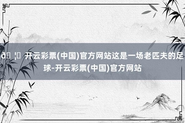 🦄开云彩票(中国)官方网站这是一场老匹夫的足球-开云彩票(中国)官方网站