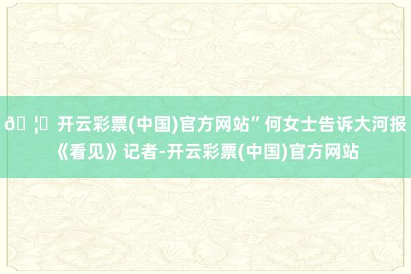 🦄开云彩票(中国)官方网站”何女士告诉大河报《看见》记者-开云彩票(中国)官方网站