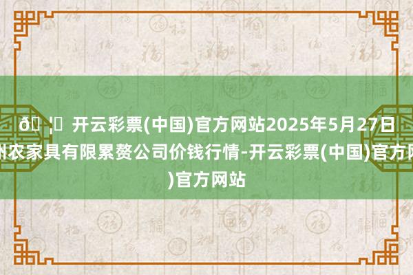🦄开云彩票(中国)官方网站2025年5月27日亳州农家具有限累赘公司价钱行情-开云彩票(中国)官方网站